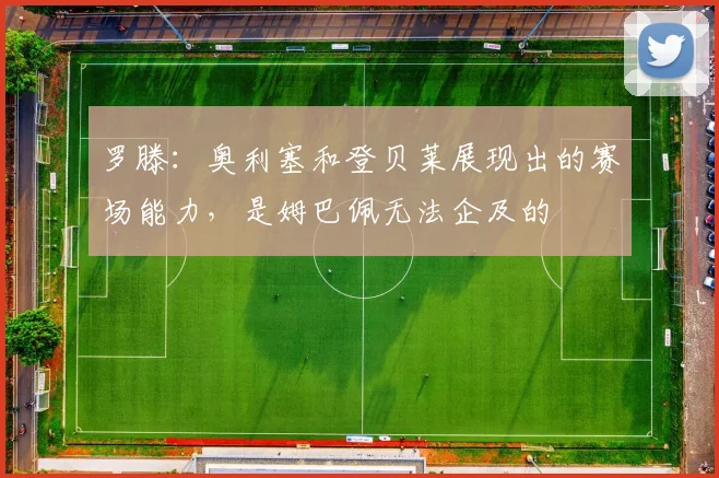 罗滕：奥利塞和登贝莱展现出的赛场能力，是姆巴佩无法企及的