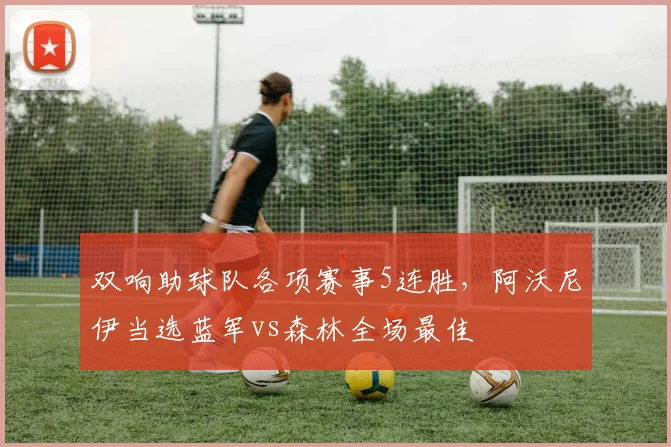 双响助球队各项赛事5连胜，阿沃尼伊当选蓝军vs森林全场最佳