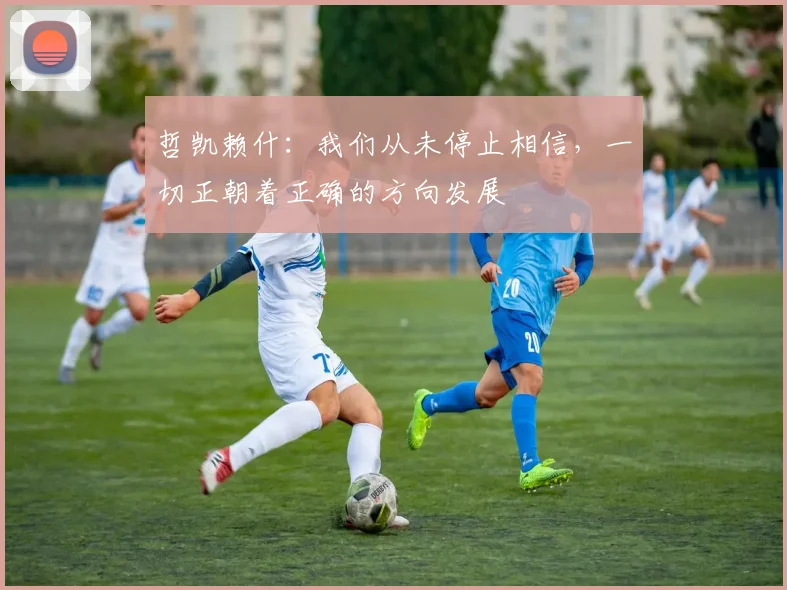 哲凯赖什：我们从未停止相信，一切正朝着正确的方向发展