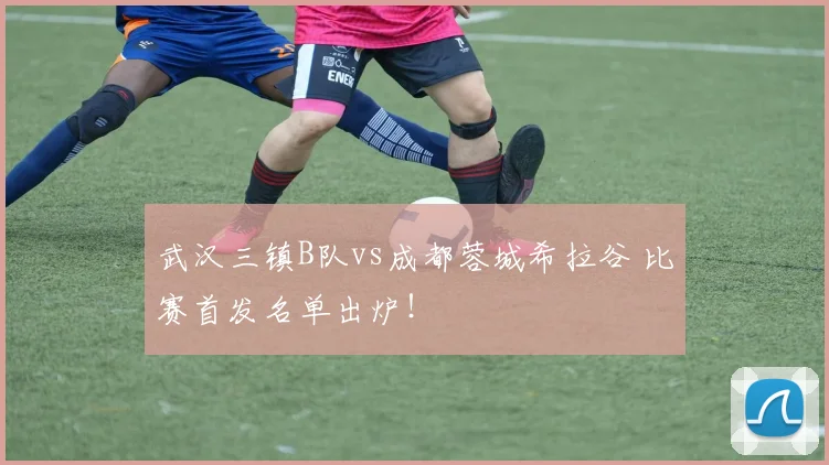 武汉三镇B队vs成都蓉城希拉谷 比赛首发名单出炉！