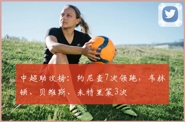 中超助攻榜：约尼查7次领跑，韦林顿、贝维斯、米特里策3次