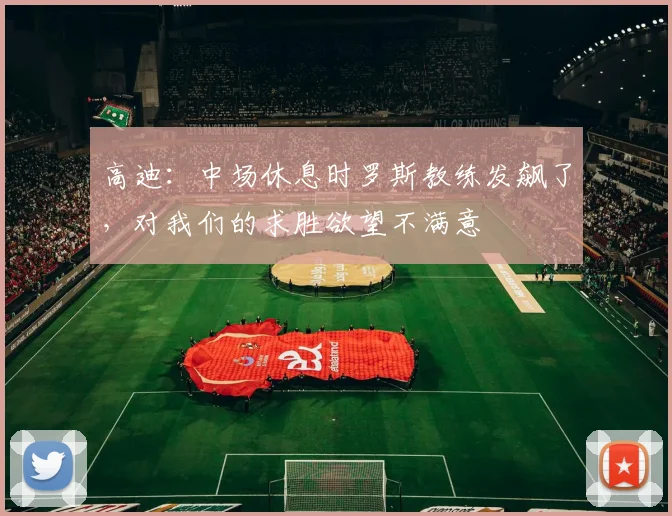 高迪：中场休息时罗斯教练发飙了，对我们的求胜欲望不满意